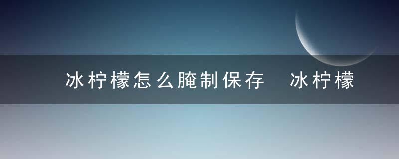 冰柠檬怎么腌制保存 冰柠檬的保存方法